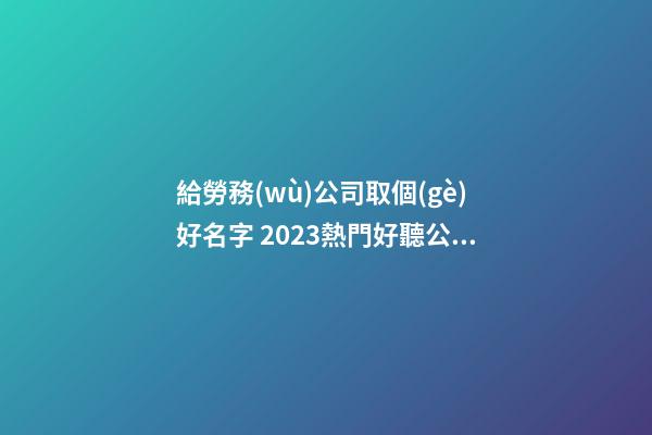 給勞務(wù)公司取個(gè)好名字 2023熱門好聽公司名,起名之家-第1張-公司起名-玄機(jī)派
